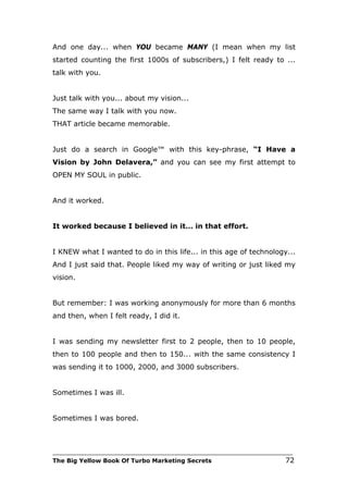 And one day... when YOU became MANY (I mean when my list
started counting the first 1000s of subscribers,) I felt ready to ...
talk with you.


Just talk with you... about my vision...
The same way I talk with you now.
THAT article became memorable.


Just do a search in Google™ with this key-phrase, “I Have a
Vision by John Delavera,” and you can see my first attempt to
OPEN MY SOUL in public.


And it worked.


It worked because I believed in it… in that effort.


I KNEW what I wanted to do in this life... in this age of technology...
And I just said that. People liked my way of writing or just liked my
vision.


But remember: I was working anonymously for more than 6 months
and then, when I felt ready, I did it.


I was sending my newsletter first to 2 people, then to 10 people,
then to 100 people and then to 150... with the same consistency I
was sending it to 1000, 2000, and 3000 subscribers.


Sometimes I was ill.


Sometimes I was bored.



___________________________________________________________________________
The Big Yellow Book Of Turbo Marketing Secrets                          72
 