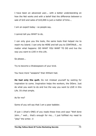 I have been an advanced user... with a better understanding on
how the Net works and with a belief that the difference between a
sale of $10 and sales of $10,000 is just a matter of time...


I am an expert today - so people say.


I cannot tell you WHAT to do.


I can only give you the tools, the same tools that helped me to
reach my Island. I can only be HERE and tell you to CONTINUE... no
matter what happens: DO WHAT YOU WANT TO DO and live the
way you want to LIVE in this Life.


So please...


Try to become a Shakespeare of your kind.


You have more “weapons” than William had.


He had only the quill. Do not mislead yourself by waiting for
inspiration to come. Inspiration helps the workers, the DOers. Just
do what you want to do and live the way you want to LIVE in this
Life. It's that simple.


As for me?


Some of you will say that I am a poor babbler.


If just 1 (that's ONE) of you reads these lines and says “Well done
John...” well... that's enough for me... I just fulfilled my need to
“play” the writer. 

___________________________________________________________________________
The Big Yellow Book Of Turbo Marketing Secrets                          75
 
