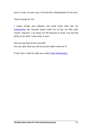 And in a way, my own way, I do feel like a Shakespeare of my kind.


That's enough for me.


I create scripts and software and build turbo sites like my
membership site because banks want me to pay my bills each
month. However, I do enjoy my life because of what I do and the
ability to do what I want when I want.


Can you say that too for yourself?
Can you spot what you like to do and make money of it?


If not, then I need to meet you inside Turbo Membership…




___________________________________________________________________________
The Big Yellow Book Of Turbo Marketing Secrets                          76
 