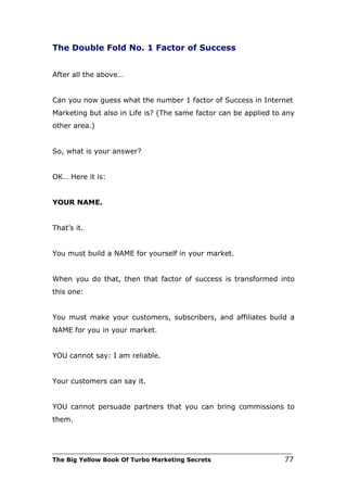 The Double Fold No. 1 Factor of Success


After all the above…


Can you now guess what the number 1 factor of Success in Internet
Marketing but also in Life is? (The same factor can be applied to any
other area.)


So, what is your answer?


OK… Here it is:


YOUR NAME.


That’s it.


You must build a NAME for yourself in your market.


When you do that, then that factor of success is transformed into
this one:


You must make your customers, subscribers, and affiliates build a
NAME for you in your market.


YOU cannot say: I am reliable.


Your customers can say it.


YOU cannot persuade partners that you can bring commissions to
them.



___________________________________________________________________________
The Big Yellow Book Of Turbo Marketing Secrets                          77
 