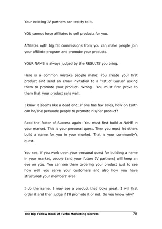 Your existing JV partners can testify to it.


YOU cannot force affiliates to sell products for you.


Affiliates with big fat commissions from you can make people join
your affiliate program and promote your products.


YOUR NAME is always judged by the RESULTS you bring.


Here is a common mistake people make: You create your first
product and send an email invitation to a “list of Gurus” asking
them to promote your product. Wrong… You must first prove to
them that your product sells well.


I know it seems like a dead end; if one has few sales, how on Earth
can he/she persuade people to promote his/her product?


Read the factor of Success again: You must first build a NAME in
your market. This is your personal quest. Then you must let others
build a name for you in your market. That is your community’s
quest.


You see, if you work upon your personal quest for building a name
in your market, people (and your future JV partners) will keep an
eye on you. You can see them ordering your product just to see
how well you serve your customers and also how you have
structured your members’ area.


I do the same. I may see a product that looks great. I will first
order it and then judge if I’ll promote it or not. Do you know why?



___________________________________________________________________________
The Big Yellow Book Of Turbo Marketing Secrets                          78
 