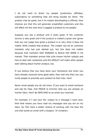 I   do   not   want   to   direct   my   people   (customers,    affiliates,
subscribers) to something that will bring trouble for them. The
product may be great, but if no instant downloading is offered, then
chances are that this will generate unsatisfied customers and this
will affect me the next time I suggest a product to my people.


Suppose you see a product and it looks good. If the customer
service is also great and if the product is indeed a great one (given
that you can judge how great a product is or not,) then it does not
matter WHO created that product. The creator can be an unknown
marketer who has just started out, but this does not matter
because that marketer HAS WORKED to BUILD HIS NAME in his
market. That marketer proves that s/he knows his/her subject and
how to deal with customers and this RESULT will make other people
start talking about his/her product, too.


If you believe that you have done your homework and when you
have already received some good sales, then and only then can you
invite people to promote your product to their lists. How?


Never email people you do not know. If you want to email someone
and ask for help, first PROVE to him/her that you are already on
his/her list/s. How? By REPLYING to an email you received.


For example, if I see your Re: (reply) to a message I have sent,
then that means you have read my messages and you are on my
list/s. So YOU have a better chance of working with me than the
one that sends an email with a Subject: JV invitation.




___________________________________________________________________________
The Big Yellow Book Of Turbo Marketing Secrets                          79
 