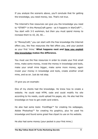 If you analyze the scenario above, you'll conclude that for getting
the knowledge, you need money, too. That's not true.


The Internet's free resources can give you the knowledge you need
to *START* in this MoneyCraft game - as it happens in WarCraft™…
You start with 3-5 workmen, but then you must spend money to
increase them to 10, 20, 50.…


In “MoneyCraft,” you can start with the free knowledge the Internet
offers you, the free resources the Net offers you, and your pocket
as your first 'mine.' What happens next and how you exploit
this knowledge makes the difference.


You must use the free resources in order to create your first small
mine, make some money, invest the money in knowledge and tools,
make your small mine bigger, make some more money, again
invest your money in knowledge and tools, create another small
mine, and so on. Just do not stop.


I'll give you an example:


One of my clients had the knowledge. He knew how to create a
website. He could read HTML code and could modify his site
according to his needs, could upload his pages, etc. He also had the
knowledge on how to get credit card orders.


He also had some tools: FrontPage™ for creating his webpages,
Adobe Photoshop™ for creating his graphics, plus he used his
knowledge and found some great free clipart to use on his website.


He also had some money (your pocket is your first mine.)

___________________________________________________________________________
The Big Yellow Book Of Turbo Marketing Secrets                          8
 