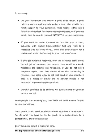 In summary:


   •   Do your homework and create a good sales letter, a good
       delivery system, and a good members’ area; also provide top-
       notch support to your customers. That means: either run a
       forum or a helpdesk for answering help requests, or if you use
       email, then be sure to respond INSTANTLY to your customers.


   •   If you want to invite someone to promote your product,
       subscribe with his/her list/newsletter first and reply to a
       message s/he has sent to you. Then offer your product for a
       review and invite him/her to join your customers’ area.


   •   If you get a positive response, then this is a good start. If you
       do not get a response, then resend your email in a week.
       Messages are getting lost nowadays. If you do not get a
       response again, then that means either that something is
       missing (your sales letter is not that good or your members’
       area is a mess) or simply the JV partner invited is not
       interested in promoting your product.


   •   Do what you have to do and you will build a name for yourself
       in your market.


When people start trusting you, then THEY will build a name for you
in your market too.


Good products and services always attract attention – remember it.
So, do what you have to do, be good, be a professional, be a
perfectionist, and do not give up.


Everything else is just a matter of time.
___________________________________________________________________________
The Big Yellow Book Of Turbo Marketing Secrets                          80
 