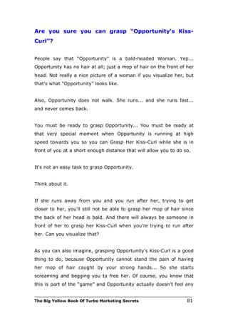 Are you sure you can grasp “Opportunity's Kiss-
Curl”?


People say that “Opportunity” is a bald-headed Woman. Yep...
Opportunity has no hair at all; just a mop of hair on the front of her
head. Not really a nice picture of a woman if you visualize her, but
that's what “Opportunity” looks like.


Also, Opportunity does not walk. She runs... and she runs fast...
and never comes back.


You must be ready to grasp Opportunity... You must be ready at
that very special moment when Opportunity is running at high
speed towards you so you can Grasp Her Kiss-Curl while she is in
front of you at a short enough distance that will allow you to do so.


It's not an easy task to grasp Opportunity.


Think about it.


If she runs away from you and you run after her, trying to get
closer to her, you'll still not be able to grasp her mop of hair since
the back of her head is bald. And there will always be someone in
front of her to grasp her Kiss-Curl when you're trying to run after
her. Can you visualize that?


As you can also imagine, grasping Opportunity's Kiss-Curl is a good
thing to do, because Opportunity cannot stand the pain of having
her mop of hair caught by your strong hands... So she starts
screaming and begging you to free her. Of course, you know that
this is part of the “game” and Opportunity actually doesn’t feel any

___________________________________________________________________________
The Big Yellow Book Of Turbo Marketing Secrets                          81
 