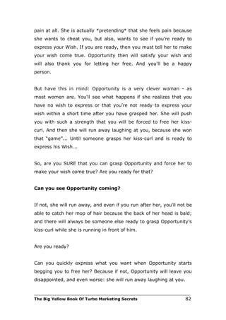 pain at all. She is actually *pretending* that she feels pain because
she wants to cheat you, but also, wants to see if you're ready to
express your Wish. If you are ready, then you must tell her to make
your wish come true. Opportunity then will satisfy your wish and
will also thank you for letting her free. And you'll be a happy
person.


But have this in mind: Opportunity is a very clever woman - as
most women are. You'll see what happens if she realizes that you
have no wish to express or that you're not ready to express your
wish within a short time after you have grasped her. She will push
you with such a strength that you will be forced to free her kiss-
curl. And then she will run away laughing at you, because she won
that “game”... Until someone grasps her kiss-curl and is ready to
express his Wish...


So, are you SURE that you can grasp Opportunity and force her to
make your wish come true? Are you ready for that?


Can you see Opportunity coming?


If not, she will run away, and even if you run after her, you'll not be
able to catch her mop of hair because the back of her head is bald;
and there will always be someone else ready to grasp Opportunity’s
kiss-curl while she is running in front of him.


Are you ready?


Can you quickly express what you want when Opportunity starts
begging you to free her? Because if not, Opportunity will leave you
disappointed, and even worse: she will run away laughing at you.

___________________________________________________________________________
The Big Yellow Book Of Turbo Marketing Secrets                          82
 