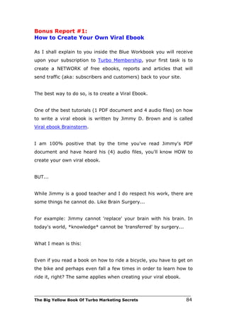 Bonus Report #1:
How to Create Your Own Viral Ebook

As I shall explain to you inside the Blue Workbook you will receive
upon your subscription to Turbo Membership, your first task is to
create a NETWORK of free ebooks, reports and articles that will
send traffic (aka: subscribers and customers) back to your site.


The best way to do so, is to create a Viral Ebook.


One of the best tutorials (1 PDF document and 4 audio files) on how
to write a viral ebook is written by Jimmy D. Brown and is called
Viral ebook Brainstorm.


I am 100% positive that by the time you've read Jimmy's PDF
document and have heard his (4) audio files, you'll know HOW to
create your own viral ebook.


BUT...


While Jimmy is a good teacher and I do respect his work, there are
some things he cannot do. Like Brain Surgery...


For example: Jimmy cannot 'replace' your brain with his brain. In
today's world, *knowledge* cannot be 'transferred' by surgery...


What I mean is this:


Even if you read a book on how to ride a bicycle, you have to get on
the bike and perhaps even fall a few times in order to learn how to
ride it, right? The same applies when creating your viral ebook.


___________________________________________________________________________
The Big Yellow Book Of Turbo Marketing Secrets                          84
 