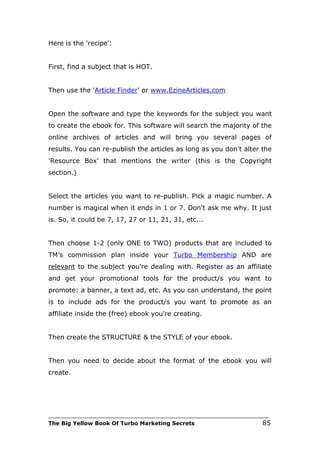 Here is the 'recipe':


First, find a subject that is HOT.


Then use the 'Article Finder' or www.EzineArticles.com


Open the software and type the keywords for the subject you want
to create the ebook for. This software will search the majority of the
online archives of articles and will bring you several pages of
results. You can re-publish the articles as long as you don't alter the
'Resource Box' that mentions the writer (this is the Copyright
section.)


Select the articles you want to re-publish. Pick a magic number. A
number is magical when it ends in 1 or 7. Don't ask me why. It just
is. So, it could be 7, 17, 27 or 11, 21, 31, etc...


Then choose 1-2 (only ONE to TWO) products that are included to
TM’s commission plan inside your Turbo Membership AND are
relevant to the subject you're dealing with. Register as an affiliate
and get your promotional tools for the product/s you want to
promote: a banner, a text ad, etc. As you can understand, the point
is to include ads for the product/s you want to promote as an
affiliate inside the (free) ebook you're creating.


Then create the STRUCTURE & the STYLE of your ebook.


Then you need to decide about the format of the ebook you will
create.




___________________________________________________________________________
The Big Yellow Book Of Turbo Marketing Secrets                          85
 