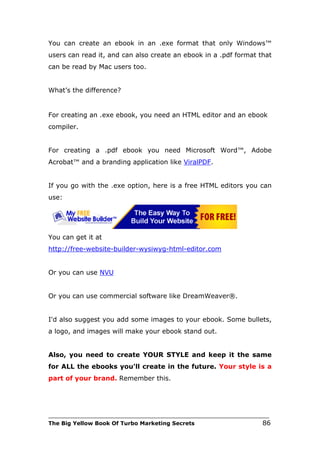 You can create an ebook in an .exe format that only Windows™
users can read it, and can also create an ebook in a .pdf format that
can be read by Mac users too.


What’s the difference?


For creating an .exe ebook, you need an HTML editor and an ebook
compiler.


For creating a .pdf ebook you need Microsoft Word™, Adobe
Acrobat™ and a branding application like ViralPDF.


If you go with the .exe option, here is a free HTML editors you can
use:




You can get it at
http://free-website-builder-wysiwyg-html-editor.com


Or you can use NVU


Or you can use commercial software like DreamWeaver®.


I'd also suggest you add some images to your ebook. Some bullets,
a logo, and images will make your ebook stand out.


Also, you need to create YOUR STYLE and keep it the same
for ALL the ebooks you'll create in the future. Your style is a
part of your brand. Remember this.




___________________________________________________________________________
The Big Yellow Book Of Turbo Marketing Secrets                          86
 