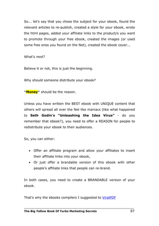So... let's say that you chose the subject for your ebook, found the
relevant articles to re-publish, created a style for your ebook, wrote
the html pages, added your affiliate links to the product/s you want
to promote through your free ebook, created the images (or used
some free ones you found on the Net), created the ebook cover...


What's next?


Believe it or not, this is just the beginning.


Why should someone distribute your ebook?


*Money* should be the reason.


Unless you have written the BEST ebook with UNIQUE content that
others will spread all over the Net like maniacs (like what happened
to Seth Godin's “Unleashing the Idea Virus” - do you
remember that ebook?), you need to offer a REASON for people to
redistribute your ebook to their audiences.


So, you can either:


   •   Offer an affiliate program and allow your affiliates to insert
       their affiliate links into your ebook,
   •   Or just offer a brandable version of this ebook with other
       people’s affiliate links that people can re-brand.


In both cases, you need to create a BRANDABLE version of your
ebook.


That's why the ebooks compilers I suggested to ViralPDF

___________________________________________________________________________
The Big Yellow Book Of Turbo Marketing Secrets                          87
 