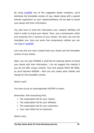 By using ViralPDF one of the suggested ebook compilers, you'll
distribute the brandable version of your ebook along with a special
brander application so your readers/affiliates will be able to brand
your ebook with their information.


You also have to write the instructions your readers/ affiliates will
need in order to brand your ebook. Then, use a compression utility
and compress the 2 versions of your ebook: the plain one and the
brandable one. Here are some free compression utilities you can
use 7zip or JustZIPit


Let's say that you have created both your ebook and the brandable
version of your ebook.


Note: you can also CHARGE a small fee for allowing others to brand
your ebook with their information. I do not suggest this method if
you do not offer unique content. Your first ebooks MUST BE FREE,
so you'll become KNOWN - then you can create other ebooks and
charge for the brandable version.


What's next?


You have to put an autoresponder SYSTEM in action.


Remember: Plan Everything First.
   •   The subscription list for your visitors.
   •   The subscription list for your affiliates.
   •   The subscription list for your customers.
   •   Your main GOLD list of customers


What's next...

___________________________________________________________________________
The Big Yellow Book Of Turbo Marketing Secrets                          88
 