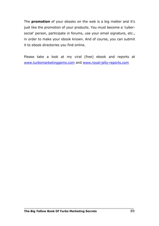 The promotion of your ebooks on the web is a big matter and it's
just like the promotion of your products. You must become a 'cyber-
social' person, participate in forums, use your email signature, etc.,
in order to make your ebook known. And of course, you can submit
it to ebook directories you find online.


Please take a look at my viral (free) ebook and reports at
www.turbomarketinggems.com and www.royal-jelly-reports.com




___________________________________________________________________________
The Big Yellow Book Of Turbo Marketing Secrets                          89
 
