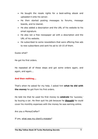 •   He bought the resale rights for a best-selling ebook and
       uploaded it onto his server.
   •   He then started posting messages to forums, message
       boards, and to Usenet.
   •   He also added a description and the URL of his website to his
       email signature.
   •   He also ran a free newspaper ad with a description and the
       URL of his website.
   •   He subscribed to some newsletters that were offering free ads
       to new subscribers and sent his ad to 10-15 of them.


Guess what?


He got his first orders.


He repeated all of these steps and got some orders again, and
again, and again...


And then nothing...


That's when he asked for my help. I asked him what he did with
the money he got from his first orders.


He told me that he used his first money to celebrate his 'success,'
by buying a car. He then quit his job because he thought he could
cover his monthly expenses with the money he was earning online.


Are you a MoneyCrafter?


If yes, what was my client's mistake?



___________________________________________________________________________
The Big Yellow Book Of Turbo Marketing Secrets                          9
 