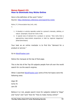 Bonus Report #2:
How to Dominate Any Niche Online

Here is the definition of the word “niche.”
Source: http://dictionary.reference.com/search?q=niche

Niche ( P ) Pronunciation Key (nch, nsh)
n.


     1. A situation or activity specially suited to a person's interests, abilities, or
          nature: (Example:) found her niche in life.
     2.   A special area of demand for a product or service: “One niche that is
          approaching mass-market proportions is held by regional magazines.”
          (Brad Edmondson)


Your task as an online marketer is to find this “demand for a
product or service.”


Go to WordTracker.com


Notice the marquee at the top of that page.


This is the list of the Top 50 subjects people from all over the world
search for via the search engines.


When I searched WordTracker.com some of the hot topics were the
following ones:


dogs 38
lyrics 41
cars 50


Believe it or not, people search more for subjects related to “dogs”
and “lyrics” and “cars” than for “How to make money online!”
___________________________________________________________________________
The Big Yellow Book Of Turbo Marketing Secrets                                     90
 