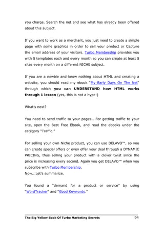 you charge. Search the net and see what has already been offered
about this subject.


If you want to work as a merchant, you just need to create a simple
page with some graphics in order to sell your product or Capture
the email address of your visitors. Turbo Membership provides you
with 5 templates each and every month so you can create at least 5
sites every month on a different NICHE subject.


If you are a newbie and know nothing about HTML and creating a
website, you should read my ebook “My Early Days On The Net“
through   which    you    can   UNDERSTAND         how     HTML        works
through 1 lesson (yes, this is not a hype!)


What’s next?


You need to send traffic to your pages… For getting traffic to your
site, open the Best Free Ebook, and read the ebooks under the
category “Traffic.”


For selling your own Niche product, you can use DELAVO™, so you
can create special offers or even offer your deal through a DYNAMIC
PRICING, thus selling your product with a clever twist since the
price is increasing every second. Again you get DELAVO™ when you
subscribe with Turbo Membership.
Now...Let's summarize.


You   found    a   “demand    for   a   product   or   service”   by    using
“WordTracker“ and “Good Keywords.”




___________________________________________________________________________
The Big Yellow Book Of Turbo Marketing Secrets                            94
 
