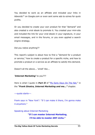 You decided to work as an affiliate and included your links in
Adwords™ on Google.com or even sent some ads to ezines for quick
profits.


Or you decided to create your own product for that “demand” and
also created a viral ebook to promote it. You created your mini-site
and included the link for your viral ebook in your signature, in your
email messages, and in the forums, or you even applied a search
engine strategy.


Did you notice anything??


This report’s subject is about how to find a “demand for a product
or service,” how to create a product for a specific niche, and how to
promote a product or a service as an affiliate to satisfy this demand.


Doesn't all the above... 'smell' like...


'Internet Marketing' to you???


Here is what I quote in Part II of “My Early Days On The Net,” in
the “Frank Sinatra, Internet Marketing and me...” chapter.


---quote starts---


Frank says in “New York”: “If I can make it there, I'm gonna make
it anywhere.”


Speaking about Internet Marketing
                “If I can master Internet Marketing,
                 I'll be able to master ANY niche.”

___________________________________________________________________________
The Big Yellow Book Of Turbo Marketing Secrets                          95
 