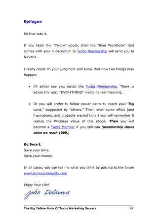 Epilogue


So that was it.


If you liked this “Yellow” ebook, then the “Blue WorkBook” that
comes with your subscription to Turbo Membership will send you to
Nirvana…


I really count on your judgment and know that now two things may
happen:


   •   I’ll either see you inside the Turbo Membership. There is
       where the word “EVERYTHING” meets its real meaning…


   •   Or you will prefer to follow easier paths to reach your “Big
       Land,” suggested by “others.” Then, after some effort (and
       frustrations, and probably wasted time,) you will remember &
       realize the Priceless Value of this ebook. Then you will
       become a Turbo Member if you still can (membership closes
       when we reach 1000.)


Be Smart.
Save your time.
Save your money.


In all cases, you can tell me what you think by posting to the forum
www.turbocommunity.com


Enjoy Your Life!




___________________________________________________________________________
The Big Yellow Book Of Turbo Marketing Secrets                          97
 