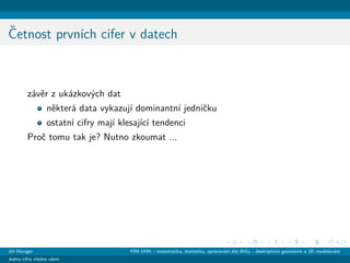 ˇCetnost prvn´ıch cifer v datech
z´avˇer z uk´azkov´ych dat
nˇekter´a data vykazuj´ı dominantn´ı jedniˇcku
ostatn´ı cifry maj´ı klesaj´ıc´ı tendenci
Proˇc tomu tak je? Nutno zkoumat ...
Jiˇr´ı Haviger FIM UHK - matematika, statistika, zpracov´an´ı dat BiGy - deskriptivn´ı geometrie a 3D modelov´an´ı
Jedna cifra vl´adne vˇsem
 