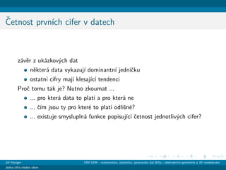ˇCetnost prvn´ıch cifer v datech
z´avˇer z uk´azkov´ych dat
nˇekter´a data vykazuj´ı dominantn´ı jedniˇcku
ostatn´ı cifry maj´ı klesaj´ıc´ı tendenci
Proˇc tomu tak je? Nutno zkoumat ...
... pro kter´a data to plat´ı a pro kter´a ne
... ˇc´ım jsou ty pro kter´e to plat´ı odliˇsn´e?
... existuje smyslupln´a funkce popisuj´ıc´ı ˇcetnost jednotliv´ych cifer?
Jiˇr´ı Haviger FIM UHK - matematika, statistika, zpracov´an´ı dat BiGy - deskriptivn´ı geometrie a 3D modelov´an´ı
Jedna cifra vl´adne vˇsem
 
