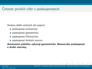 ˇCetnost prvn´ıch cifer v posloupnostech
Anal´yza dobˇre zn´am´ych dat poprv´e:
posloupnost aritmetick´a
posloupnost geometrick´a
posloupnost Fibonacciho
posloupnost druh´ych mocnin
dominantn´ı jedniˇcku vykazuj´ı geometrick´a, ﬁbonacciho posloupnost
a druh´e mocniny
Jiˇr´ı Haviger FIM UHK - matematika, statistika, zpracov´an´ı dat BiGy - deskriptivn´ı geometrie a 3D modelov´an´ı
Jedna cifra vl´adne vˇsem
 