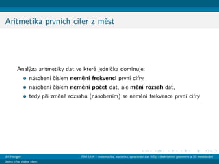 Aritmetika prvn´ıch cifer z mˇest
Anal´yza aritmetiky dat ve kter´e jedniˇcka dominuje:
n´asoben´ı ˇc´ıslem nemˇen´ı frekvenci prvn´ı cifry,
n´asoben´ı ˇc´ıslem nemˇen´ı poˇcet dat, ale mˇen´ı rozsah dat,
tedy pˇri zmˇenˇe rozsahu (n´asoben´ım) se nemˇen´ı frekvence prvn´ı cifry
Jiˇr´ı Haviger FIM UHK - matematika, statistika, zpracov´an´ı dat BiGy - deskriptivn´ı geometrie a 3D modelov´an´ı
Jedna cifra vl´adne vˇsem
 