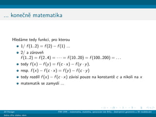 ... koneˇcnˇe matematika
Hled´ame tedy funkci, pro kterou
1/ f (1..2) = f (2) − f (1) ...
2/ a z´aroveˇn
f (1..2) = f (2..4) = · · · = f (10..20) = f (100..200) = . . .
tedy f (x) − f (y) = f (c · x) − f (y · y),
resp. f (x) − f (c · x) = f (y) − f (c · y)
tedy rozd´ıl f (x) − f (c · x) z´avis´ı pouze na konstantˇe c a nikoli na x
matematik se zamysl´ı ...
Jiˇr´ı Haviger FIM UHK - matematika, statistika, zpracov´an´ı dat BiGy - deskriptivn´ı geometrie a 3D modelov´an´ı
Jedna cifra vl´adne vˇsem
 