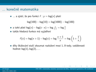 ... koneˇcnˇe matematika
... a zjist´ı, ˇze pro funkci f : y = log(x) plat´ı
log(100) − log(10) = log(1000) − log(100)
a tak´e plat´ı log(x) − log(c · x) = log x
c·x = log 1
c
takˇze hledan´a funkce m´a vyj´adˇren´ı
f (x) = log(x + 1) − log(x) = log
x + 1
x
= log 1 +
1
x
d´ıky ˇsk´alov´an´ı staˇc´ı zkoumat rozloˇzen´ı mezi 1..9 tedy, vzd´alenosti
hodnot log(1), log(2), . . .
Jiˇr´ı Haviger FIM UHK - matematika, statistika, zpracov´an´ı dat BiGy - deskriptivn´ı geometrie a 3D modelov´an´ı
Jedna cifra vl´adne vˇsem
 