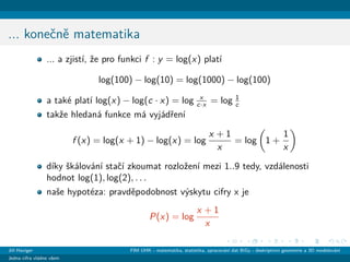 ... koneˇcnˇe matematika
... a zjist´ı, ˇze pro funkci f : y = log(x) plat´ı
log(100) − log(10) = log(1000) − log(100)
a tak´e plat´ı log(x) − log(c · x) = log x
c·x = log 1
c
takˇze hledan´a funkce m´a vyj´adˇren´ı
f (x) = log(x + 1) − log(x) = log
x + 1
x
= log 1 +
1
x
d´ıky ˇsk´alov´an´ı staˇc´ı zkoumat rozloˇzen´ı mezi 1..9 tedy, vzd´alenosti
hodnot log(1), log(2), . . .
naˇse hypot´eza: pravdˇepodobnost v´yskytu cifry x je
P(x) = log
x + 1
x
Jiˇr´ı Haviger FIM UHK - matematika, statistika, zpracov´an´ı dat BiGy - deskriptivn´ı geometrie a 3D modelov´an´ı
Jedna cifra vl´adne vˇsem
 