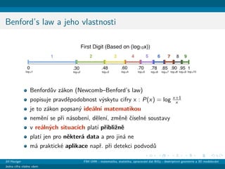 Benford’s law a jeho vlastnosti
Benford˚uv z´akon (Newcomb–Benford’s law)
popisuje pravdˇepodobnost v´yskytu cifry x : P(x) = log x+1
x
je to z´akon popsan´y ide´aln´ı matematikou
nemˇen´ı se pˇri n´asoben´ı, dˇelen´ı, zmˇenˇe ˇc´ıseln´e soustavy
v re´aln´ych situac´ıch plat´ı pˇribliˇznˇe
plat´ı jen pro nˇekter´a data a pro jin´a ne
m´a praktick´e aplikace napˇr. pˇri detekci podvod˚u
Jiˇr´ı Haviger FIM UHK - matematika, statistika, zpracov´an´ı dat BiGy - deskriptivn´ı geometrie a 3D modelov´an´ı
Jedna cifra vl´adne vˇsem
 