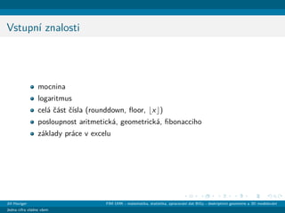 Vstupn´ı znalosti
mocnina
logaritmus
cel´a ˇc´ast ˇc´ısla (rounddown, ﬂoor, x )
posloupnost aritmetick´a, geometrick´a, ﬁbonacciho
z´aklady pr´ace v excelu
Jiˇr´ı Haviger FIM UHK - matematika, statistika, zpracov´an´ı dat BiGy - deskriptivn´ı geometrie a 3D modelov´an´ı
Jedna cifra vl´adne vˇsem
 