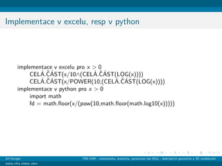 Implementace v excelu, resp v python
implementace v excelu pro x > 0
CEL´A.ˇC´AST(x/10∧(CEL´A.ˇC´AST(LOG(x))))
CEL´A.ˇC´AST(x/POWER(10;(CEL´A.ˇC´AST(LOG(x))))
implementace v python pro x > 0
import math
fd = math.ﬂoor(x/(pow(10,math.ﬂoor(math.log10(x)))))
Jiˇr´ı Haviger FIM UHK - matematika, statistika, zpracov´an´ı dat BiGy - deskriptivn´ı geometrie a 3D modelov´an´ı
Jedna cifra vl´adne vˇsem
 