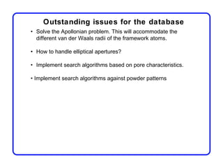 Outstanding issues for the database
• Solve the Apollonian problem. This will accommodate the
  different van der Waals radii of the framework atoms.

• How to handle elliptical apertures?

• Implement search algorithms based on pore characteristics.

• Implement search algorithms against powder patterns
 