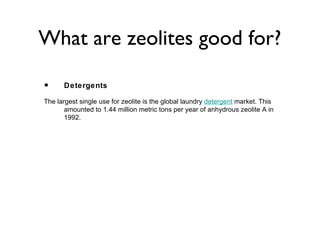What are zeolites good for?

•     Detergents

The largest single use for zeolite is the global laundry detergent market. This
       amounted to 1.44 million metric tons per year of anhydrous zeolite A in
       1992.
 