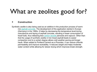 What are zeolites good for?
•      Construction

Synthetic zeolite is also being used as an additive in the production process of warm
      mix asphalt concrete. The development of this application started in Europe
      (Germany) in the 1990s. It helps by decreasing the temperature level during
      manufacture and laying of asphalt concrete, resulting in lower consumption of
      fossil fuels, thus releasing less carbon dioxide,aerosols and vapours. Other than
      that the usage of synthetic zeolite in hot mixed asphalt leads to easier
      compaction and to a certain degree allows cold weather paving and longer
      hauls. When added to Portland Cement as a Pozzolan, it can reduce chloride
      permeability and improve workability. It reduces weight and helps moderate
      water content while allowing for slower drying which improves break strength.
 