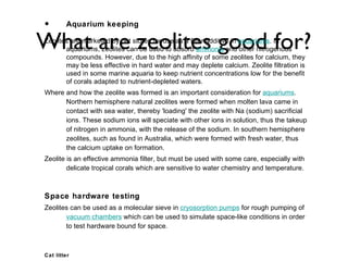 •       Aquarium keeping

What are zeolites good for?
Zeolites are marketed by pet stores for use as a filter additive in aquariums. In
       aquariums, zeolites can be used to absorb ammonia and other nitrogenous
       compounds. However, due to the high affinity of some zeolites for calcium, they
       may be less effective in hard water and may deplete calcium. Zeolite filtration is
       used in some marine aquaria to keep nutrient concentrations low for the benefit
       of corals adapted to nutrient-depleted waters.
Where and how the zeolite was formed is an important consideration for aquariums.
      Northern hemisphere natural zeolites were formed when molten lava came in
      contact with sea water, thereby 'loading' the zeolite with Na (sodium) sacrificial
      ions. These sodium ions will speciate with other ions in solution, thus the takeup
      of nitrogen in ammonia, with the release of the sodium. In southern hemisphere
      zeolites, such as found in Australia, which were formed with fresh water, thus
      the calcium uptake on formation.
Zeolite is an effective ammonia filter, but must be used with some care, especially with
        delicate tropical corals which are sensitive to water chemistry and temperature.



Space hardware testing
Zeolites can be used as a molecular sieve in cryosorption pumps for rough pumping of
       vacuum chambers which can be used to simulate space-like conditions in order
       to test hardware bound for space.



Cat litter
 