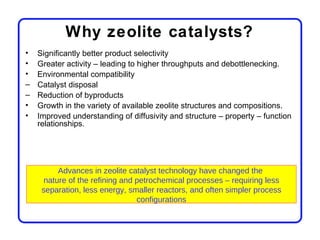 Why zeolite catalysts?
•   Significantly better product selectivity
•   Greater activity – leading to higher throughputs and debottlenecking.
•   Environmental compatibility
–   Catalyst disposal
–   Reduction of byproducts
•   Growth in the variety of available zeolite structures and compositions.
•   Improved understanding of diffusivity and structure – property – function
    relationships.




          Advances in zeolite catalyst technology have changed the
      nature of the refining and petrochemical processes – requiring less
     separation, less energy, smaller reactors, and often simpler process
                                 configurations
 