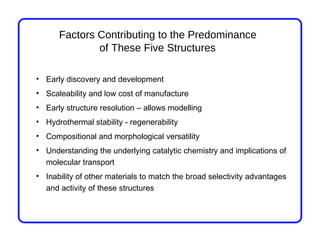 Factors Contributing to the Predominance
              of These Five Structures

• Early discovery and development
• Scaleability and low cost of manufacture
• Early structure resolution – allows modelling
• Hydrothermal stability - regenerability
• Compositional and morphological versatility
• Understanding the underlying catalytic chemistry and implications of
  molecular transport
• Inability of other materials to match the broad selectivity advantages
  and activity of these structures
 