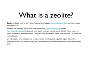 What is a zeolite?
Zeolites (Greek, zein, "to boil"; lithos, "a stone") are hydrated aluminosilicate minerals and have a micro-
porous structure.
The term was originally coined in the 18th century by a Swedish mineralogist named
Axel Fredrik Cronstedt who observed, upon rapidly heating a natural mineral, that the stones began to
dance about as the water evaporated. Using the Greek words which mean "stone that boils," he called this
material zeolite.
We will describe what zeolites are to a mathematician shortly, but the important aspect of them for a
material scientist is that they are very porous, and that’s what is responsible for most of the uses described
below...
 