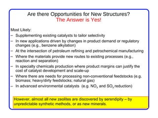 Are there Opportunities for New Structures?
                    The Answer is Yes!
Most Likely:
– Supplementing existing catalysts to tailor selectivity
– In new applications driven by changes in product demand or regulatory
  changes (e.g., benzene alkylation)
– At the intersection of petroleum refining and petrochemical manufacturing
– Where the materials provide new routes to existing processes (e.g.,
  reaction and separation)
– In specialty chemicals production where product margins can justify the
  cost of catalyst development and scale-up
– Where there are needs for processing non-conventional feedstocks (e.g.
  biomass; heavy/dirty feedstocks; natural gas)
– In advanced environmental catalysts (e.g. NOX and SOX reduction)


 However, almost all new zeolites are discovered by serendipity – by
 unpredictable synthetic methods, or as new minerals.
 