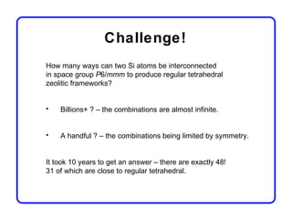 Challenge!
How many ways can two Si atoms be interconnected
in space group P6/mmm to produce regular tetrahedral
zeolitic frameworks?


•   Billions+ ? – the combinations are almost infinite.


•   A handful ? – the combinations being limited by symmetry.


It took 10 years to get an answer – there are exactly 48!
31 of which are close to regular tetrahedral.
 