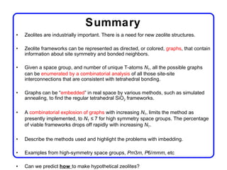 Summary
•   Zeolites are industrially important. There is a need for new zeolite structures.

•   Zeolite frameworks can be represented as directed, or colored, graphs, that contain
    information about site symmetry and bonded neighbors.

•   Given a space group, and number of unique T-atoms NT, all the possible graphs
    can be enumerated by a combinatorial analysis of all those site-site
    interconnections that are consistent with tetrahedral bonding.

•   Graphs can be “embedded” in real space by various methods, such as simulated
    annealing, to find the regular tetrahedral SiO2 frameworks.

•   A combinatorial explosion of graphs with increasing NT, limits the method as
    presently implemented, to NT ≤ 7 for high symmetry space groups. The percentage
    of viable frameworks drops off rapidly with increasing NT.

•   Describe the methods used and highlight the problems with imbedding.

•   Examples from high-symmetry space groups, Pm3m, P6/mmm, etc

•   Can we predict how to make hypothetical zeolites?
 