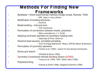 Methods For Finding New
           Frameworks
•   Synthesis + Direct experimental methods (Single crystal, Rietveld, TEM).
                         – MFI, beta (+ many others)
•   Modification of existing structures.
                         – ALPO-8
•   Model building – trial and error.
                         – FAU framework
•   Permutation of connections between sheets, polyhedra.
                         – Many examples by J. V. Smith
•   Applying symmetry operators to secondary building units.
                         – Akporiaye & Price, Shannon
•   Distance least squares, simulated annealing.
                         – DLS-76 (Hepp Baerlocher, Meier), ZEFSA (Deem & Newsam)
•   Permutation of symmetry operators.
                         – Fischer et al. (1993) - search for low-density frameworks
•   Dense grid search.
                         – O'Keeffe & Brese (1990)
•   Symmetry-Constrained Intersite Bonding Search (SCIBS).
                         – Treacy et al. (1993, 1997, 2004), Klein (1996)
•   Polyhedral tiling.
                         – Andries & Smith (1996), Delgado-Friedrichs (1999)
 