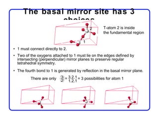 The basal mirror site has 3
              choices
                                            2       T-atom 2 is inside
                                                    the fundamental region

                                        1
• 1 must connect directly to 2.
• Two of the oxygens attached to 1 must lie on the edges defined by
  intersecting (perpendicular) mirror planes to preserve regular
  tetrahedral symmetry.
• The fourth bond to 1 is generated by reflection in the basal mirror plane.
          There are only   3 = 3.2.1 = 3 possibilities for atom 1
                           2 1.2.1
 