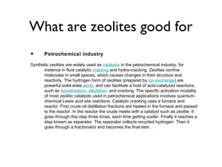 What are zeolites good for
•      Petrochemical industry

Synthetic zeolites are widely used as catalysts in the petrochemical industry, for
      instance in fluid catalytic cracking and hydro-cracking. Zeolites confine
      molecules in small spaces, which causes changes in their structure and
      reactivity. The hydrogen form of zeolites (prepared by ion-exchange) are
      powerful solid-state acids, and can facilitate a host of acid-catalyzed reactions,
      such as isomerisation, alkylation, and cracking. The specific activation modality
      of most zeolitic catalysts used in petrochemical applications involves quantum-
      chemical Lewis acid site reactions. Catalytic cracking uses a furnace and
      reactor. First crude oil distillation fractions are heated in the furnace and passed
      to the reactor. In the reactor the crude meets with a catalyst such as zeolite. It
      goes through this step three times, each time getting cooler. Finally it reaches a
      step known as separator. The separator collects recycled hydrogen. Then it
      goes through a fractionator and becomes the final item.
 