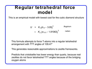 Regular tetrahedral force
               model
This is an empirical model with lowest cost for the cubic diamond structure


                                               2       Ångstrom
                     U   = K 1 (d TT - 3.05)
                                                   3
                         + K 2 (a TTT - 1.91063)        radian




  This formula attempts to force T-atoms into a regular tetrahedral
  arrangement with TTT angles of 109.47°

   This generates reasonable approximations to zeolite frameworks.

   Predicts that cristobalite has lower energy than quartz, because real
   zeolites do not favor tetrahedral TTT angles because of the bridging
   oxygen atoms
 