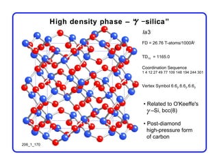 γ
            High density phase – “ −silica”
                                    Ia3
                                    FD = 26.76 T-atoms/1000Å3


                                    TD10 = 1165.0

                                    Coordination Sequence
                                    1 4 12 27 49 77 109 148 194 244 301


                                    Vertex Symbol 6.62.6.62.6.62



                                    • Related to O'Keeffe's
                                     γ –Si, bcc(8)
                                    • Post-diamond
                                      high-pressure form
                                      of carbon
206_1_170
 