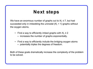 Next steps
We have an enormous number of graphs out to NT ≤ 7, but had
succeeded only in imbedding the uninodal (NT = 1) graphs without
the oxygen atoms.

    • Find a way to efficiently imbed graphs with NT ≥ 2
      – increases the number of graphs exponentially.

    • Find a way to efficiently include the bridging oxygen atoms
      – potentially triples the degrees of freedom.


Both of these goals dramatically increase the complexity of the problem
to be solved.
 