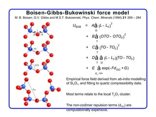 Boisen-Gibbs-Bukowinski force model
M. B. Boisen, G.V. Gibbs and M.S.T. Bukowinski, Phys. Chem. Minerals (1994) 21 269 – 284
                                                                    2
                                        UBGB     = Aå (L - L0 )
                                                        O
                                                                            2
                                                 + B å (OTO - OTO0 )
                                                        T
                                                                        2
                                                 + C å (TO - TO0 )
                                                        T

                                                 + Då        å (L - L0 )(TO - TO0 )
                                                        T    O

                                                 + E        å exp(- Fd OO +G)
                                                       dOO >4•

                                   Empirical force field derived from ab-initio modelling
                                   of Si2O7, and fitting to quartz compressibility data.


                                   Most terms relate to the local T2O7 cluster.


                                   The non-codimer repulsion terms (dOO) are
                                   computationally expensive.
 