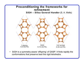 Preconditioning the frameworks for
                  refinement
                 SiGH – Silica General Handler (S. A. Wells)




• SiGH is a symmetry-aware ‘offspring’ of GASP. It finds rapidly the
  conformations that preserve best the rigid tetrahedra.
 