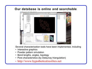Our database is online and searchable




Several characterization tools have been implemented, including
• Interactive graphics
• Powder pattern simulation
• Bond lengths, angles, topology
• Pore characteristics (by Delaunay triangulation)
•   http://www.hypotheticalzeolites.net
 